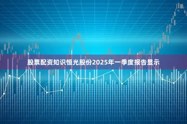股票配资知识恒光股份2025年一季度报告显示
