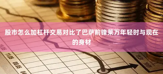 股市怎么加杠杆交易对比了巴萨前锋莱万年轻时与现在的身材